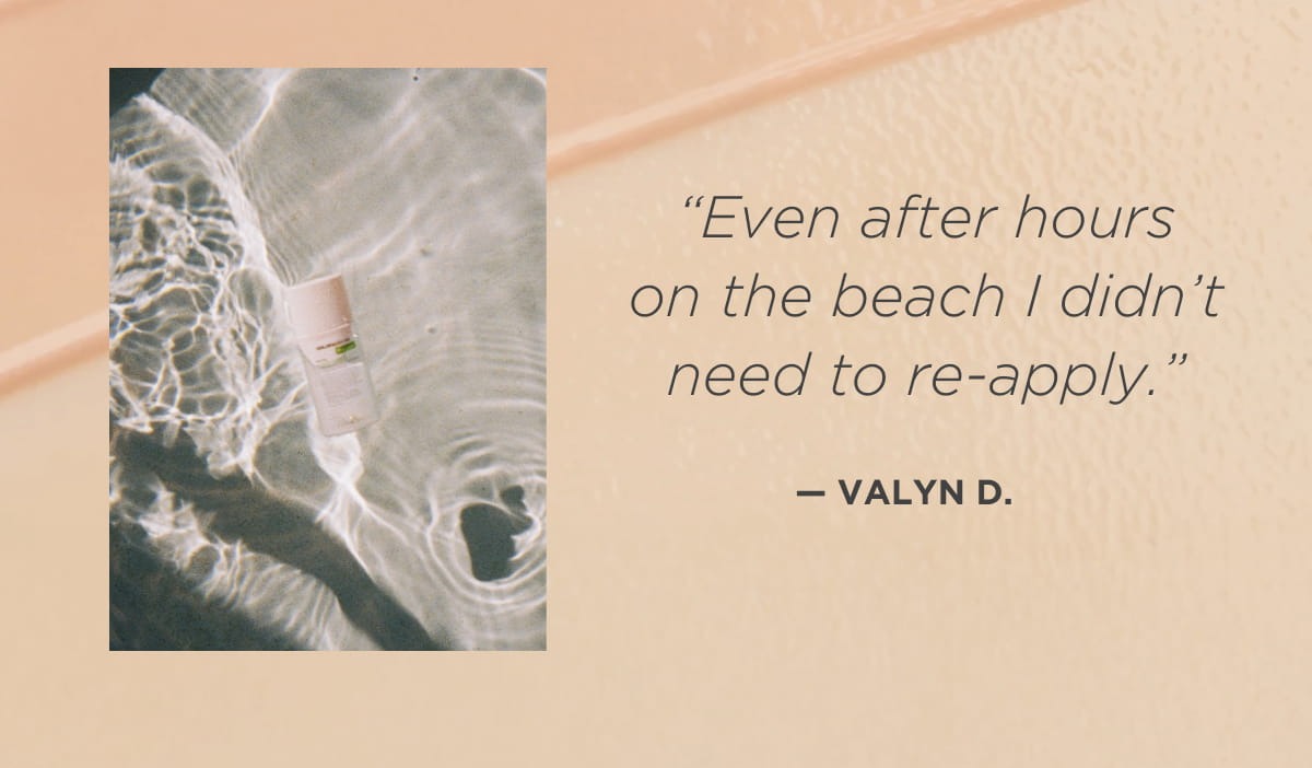 “Even after hours on the beach I didn’t need to re-apply.” —Valyn D. 