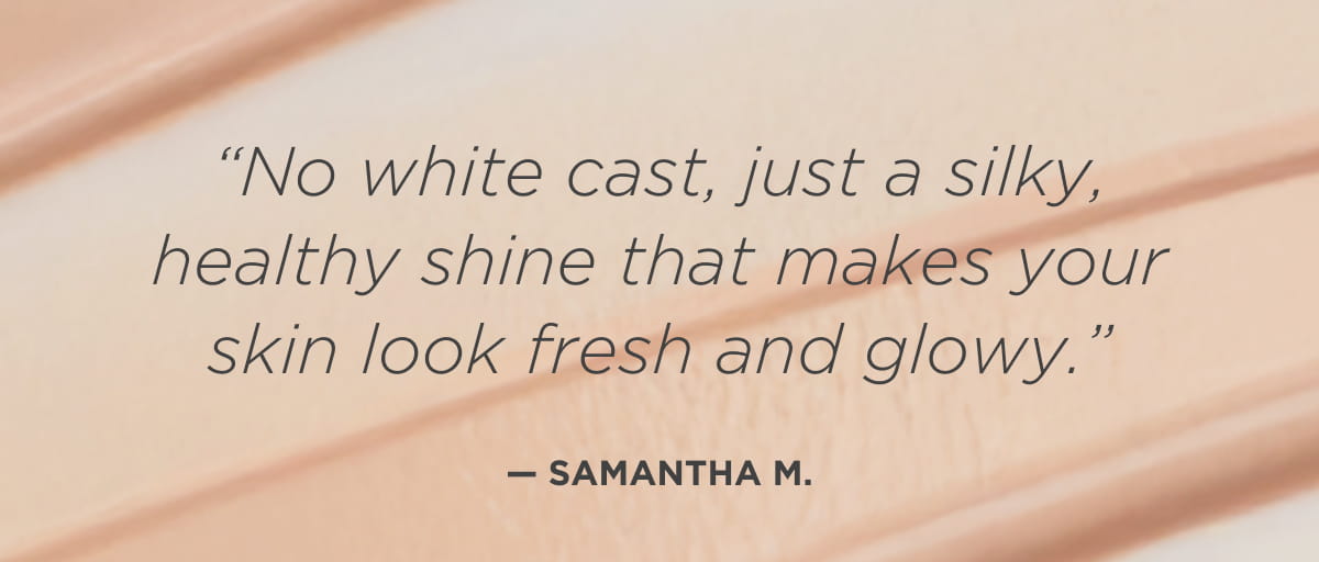  “No white cast, just a silky, healthy shine that makes your skin look fresh and glowy.” —Samantha M. 
