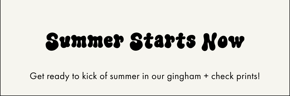  Summer Starts Now Get ready to kick of summer in our gingham + check prints!