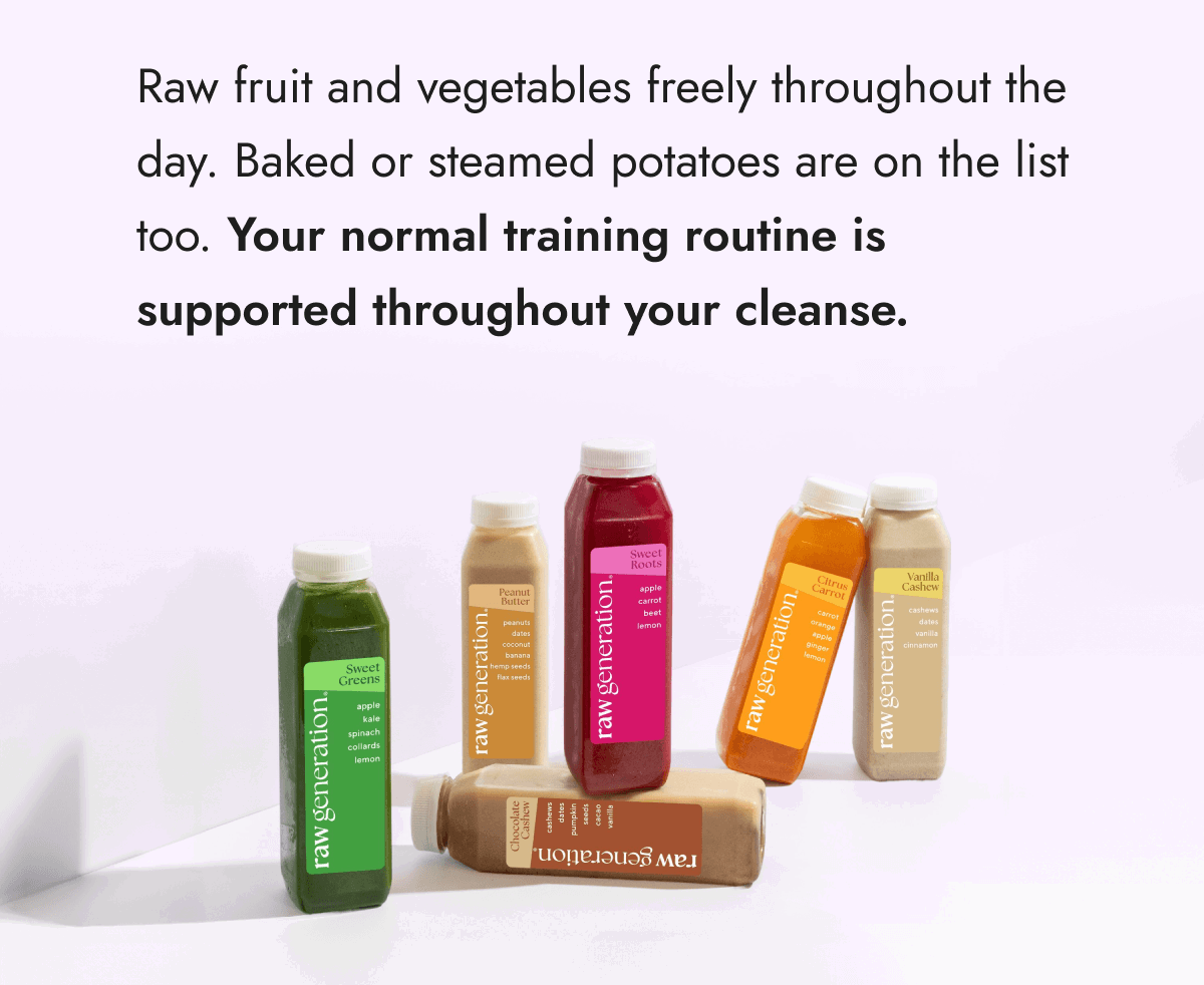 Raw fruit and vegetables freely throughout the day. Baked or steamed potatoes are on the list too. Your normal training routine is supported throughout your cleanse.