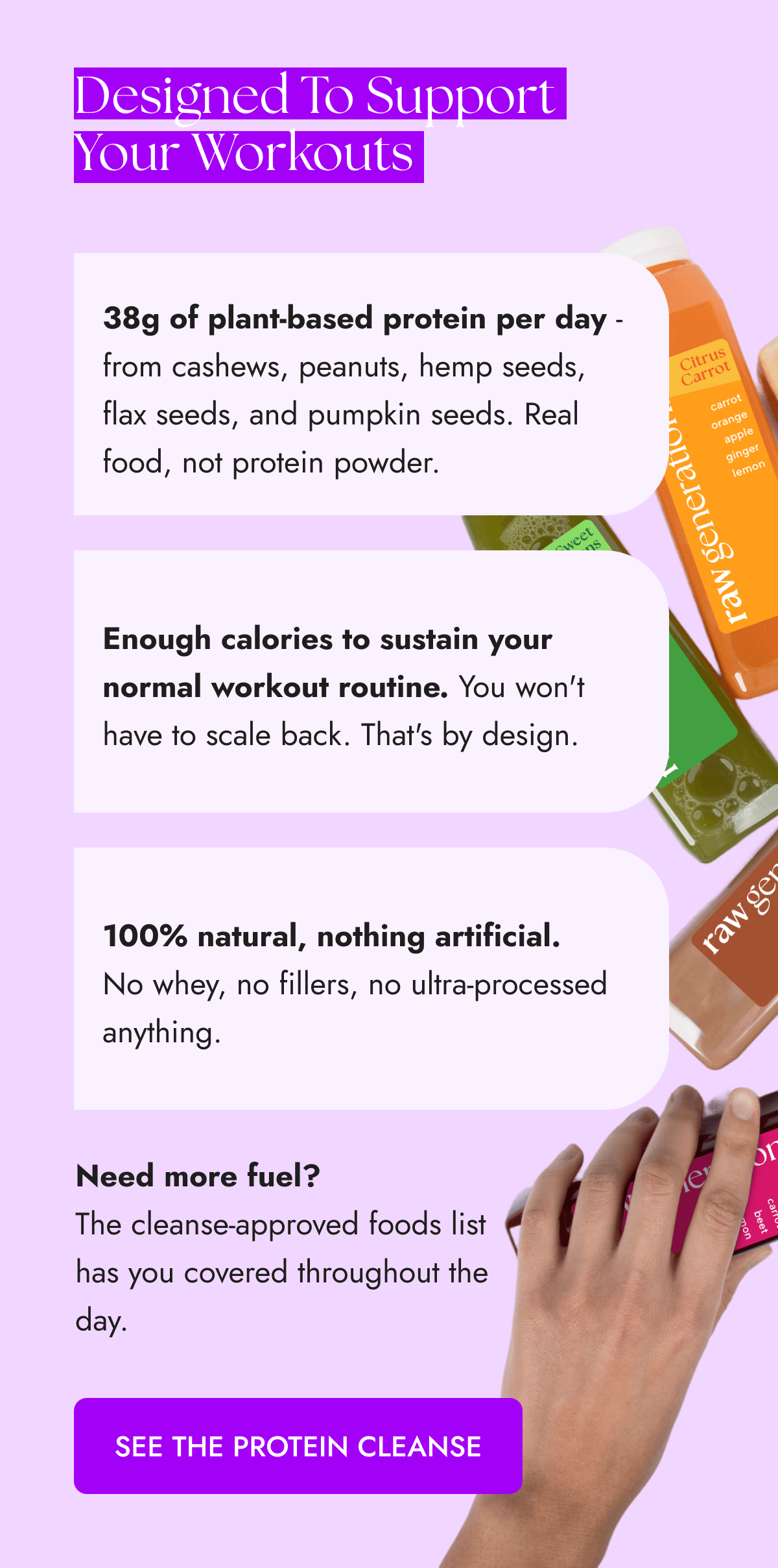 Designed To Support Your Workouts | 38g of plant-based protein per day - from cashews, peanuts, hemp seeds, flax seeds, and pumpkin seeds. Real food, not protein powder. | Enough calories to sustain your normal workout routine. You won't have to scale back. That's by design. | 100% natural, nothing artificial. No whey, no fillers, no ultra-processed anything. | Need more fuel? The cleanse-approved foods list has you covered throughout the day. [SEE THE PROTEIN CLEANSE] 