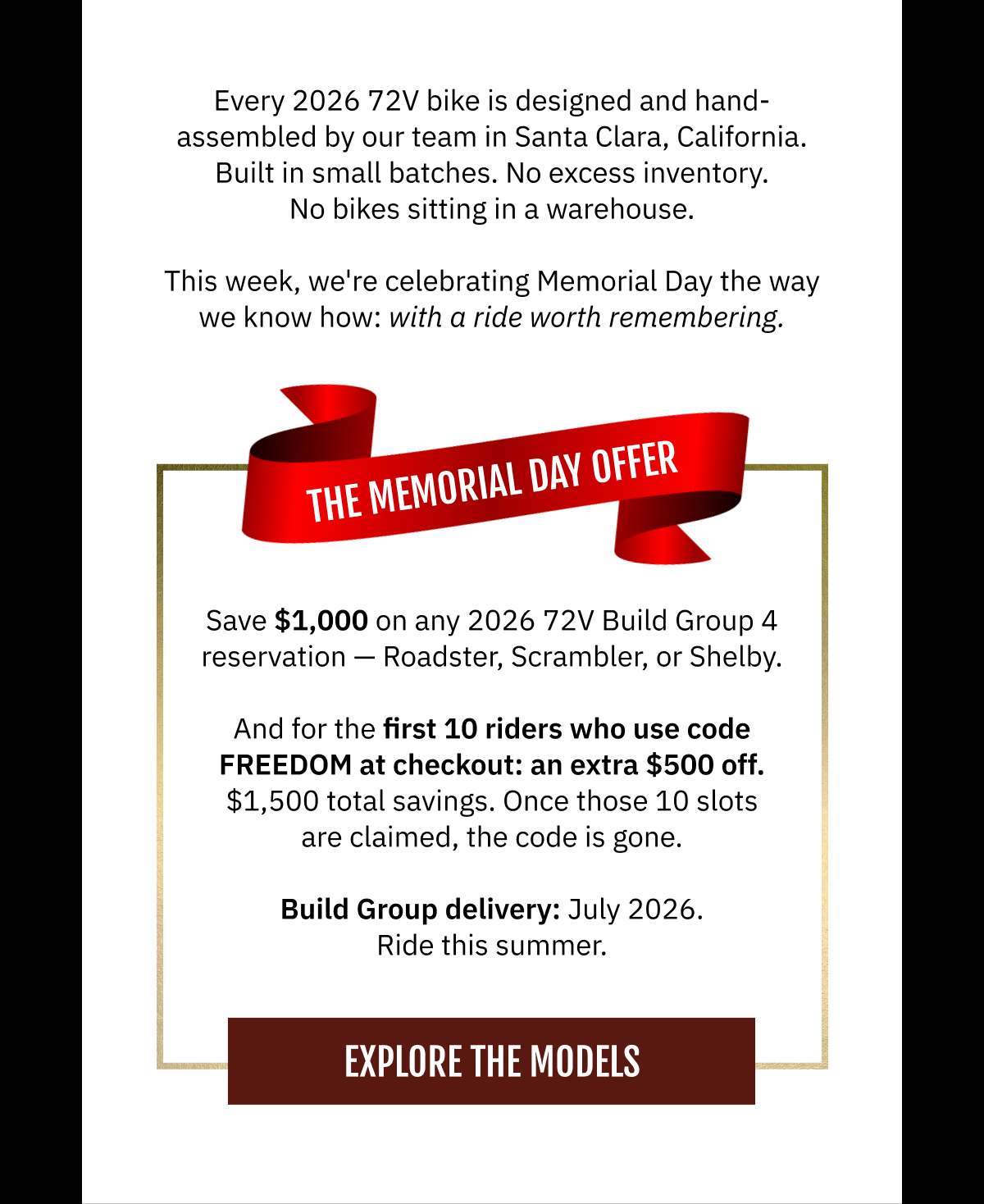 Every 2026 72V bike is designed and hand-assembled by our team in Santa Clara, California. Built in small batches. No excess inventory. No bikes sitting in a warehouse. This week, we're celebrating Memorial Day the way we know how: with a ride worth remembering.  THE MEMORIAL DAY OFFER   Save $1,000 on any 2026 72V Build Group 4 reservation — Roadster, Scrambler, or Shelby.  And for the first 10 riders who use code FREEDOM at checkout: an extra $500 off.  $1,500 total savings. Once those 10 slots are claimed, the code is gone.