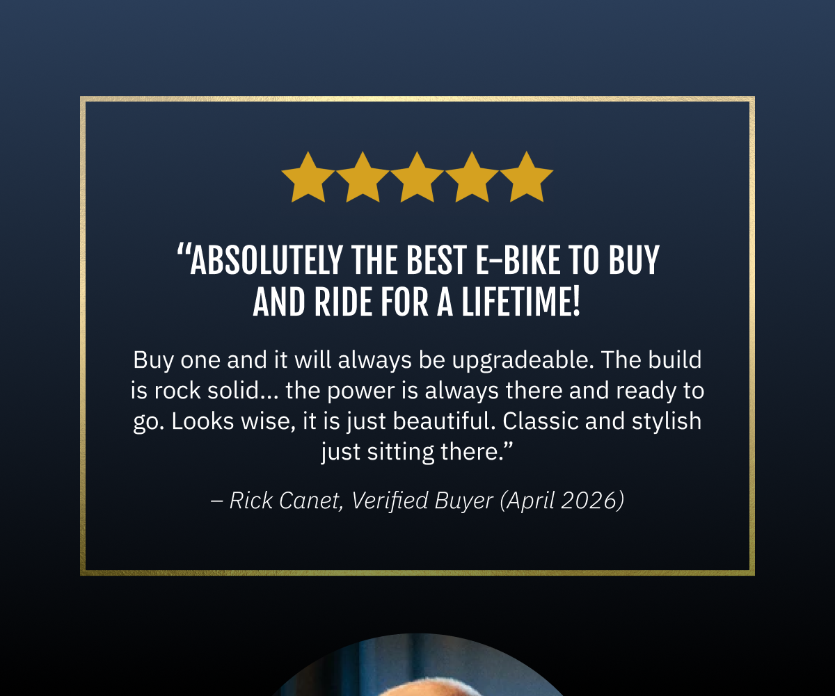 Absolutely the best E-Bike to buy and ride for a lifetime! "You buy one and it will always be upgradeable. The build is rock solid... the power is always there and ready to go. Looks wise, it is just beautiful. Classic and stylish just sitting there."  ~Rick Canet | 04/24/2026