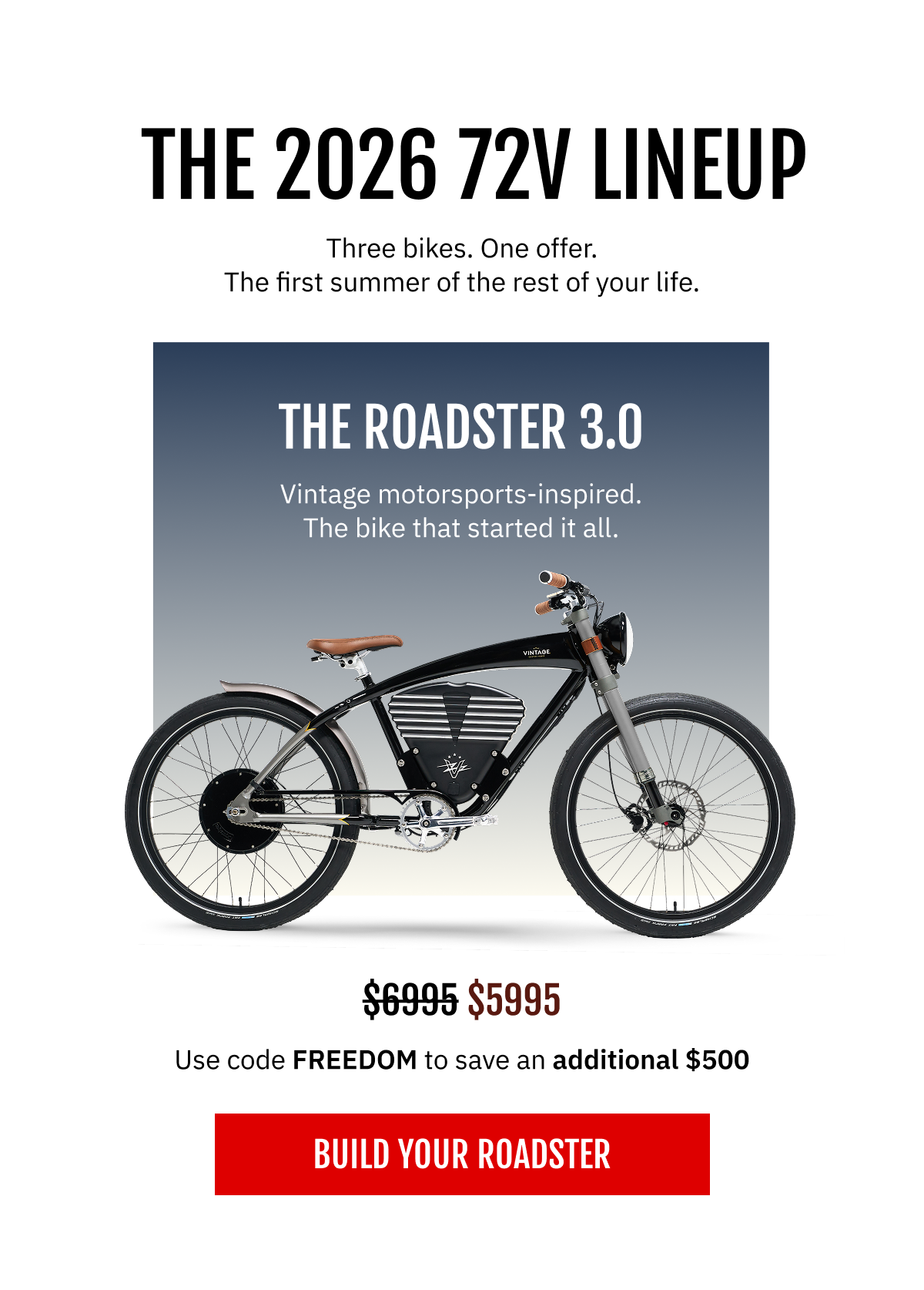 THE 2026 72V LINEUP Three bikes. One offer. The first summer of the rest of your life.  |  THE ROADSTER 3.0   Vintage motorsports-inspired. The bike that started it all.  Your price: $5,995   [ BUILD YOUR ROADSTER ]