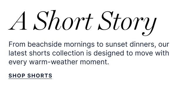 A Short Story - From beachside morning to sunset dinners, our latest shorts collection is designed to move with every warm-weather moment. - Shop Shorts