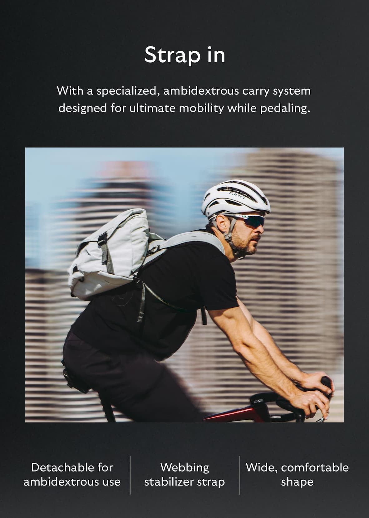 With a specialized, ambidextrous carry system designed for ultimate mobility while pedaling.  [Feature] Detachable for ambidextrous use [Feature] Webbing stabilizer strap [Feature] Wide, comfortable shape