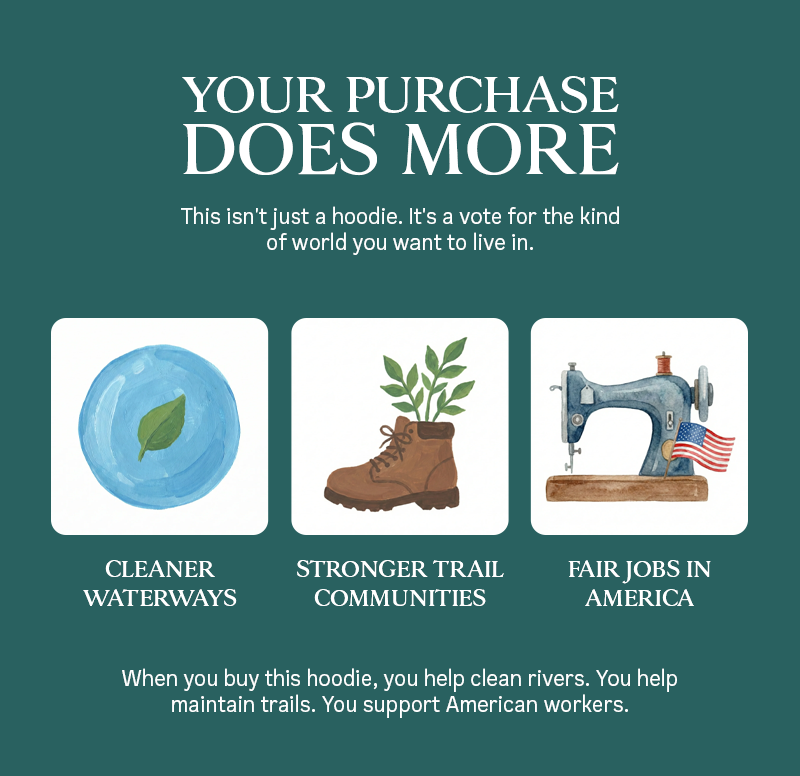 YOUR PURCHASE DOES MORE. This isn't just a hoodie. It's a vote for the kind of world you want to live in. CLEARNER WATERWAYS . STRONGER TRAIL COMMUNITIES - FAIR JOBS IN AMERICA. When you buy this hoodie, you help clean rivers. you help maintain trails. You support American Workers. 