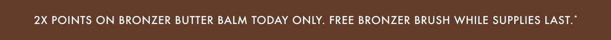 2X Points on Bronzer Butter Balm Today Only. Free Bronzer Brush While Supplies Last.*