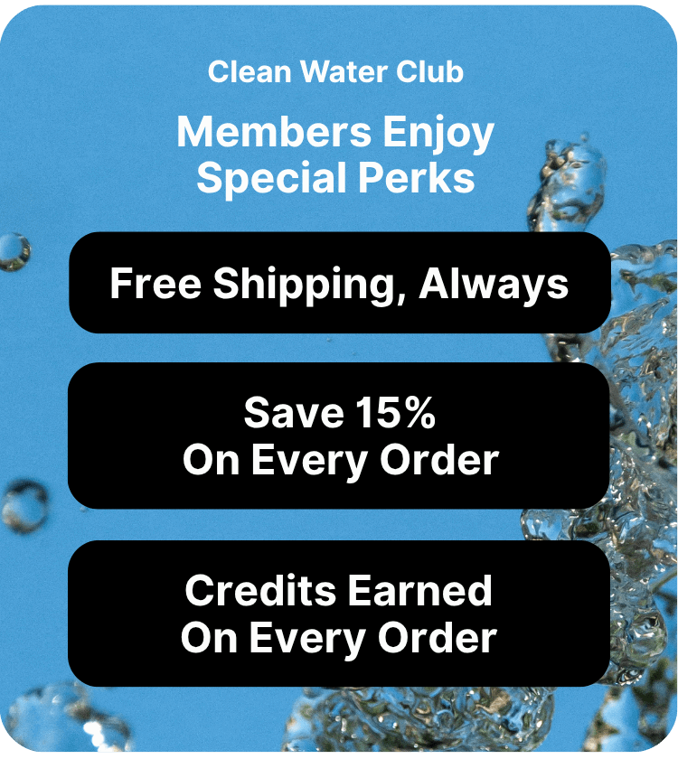 Clean Water Club Members Enjoy Special Perks Free Shipping Always 15% off on every order Credits earned on every order so you can future discounts