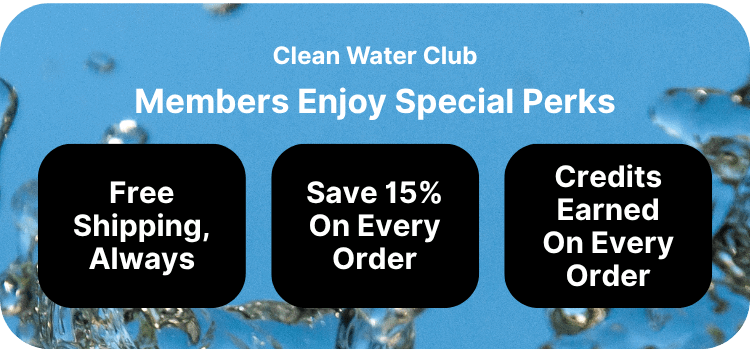 Clean Water Club Members Enjoy Special Perks Free Shipping Always 15% off on every order Credits earned on every order so you can future discounts