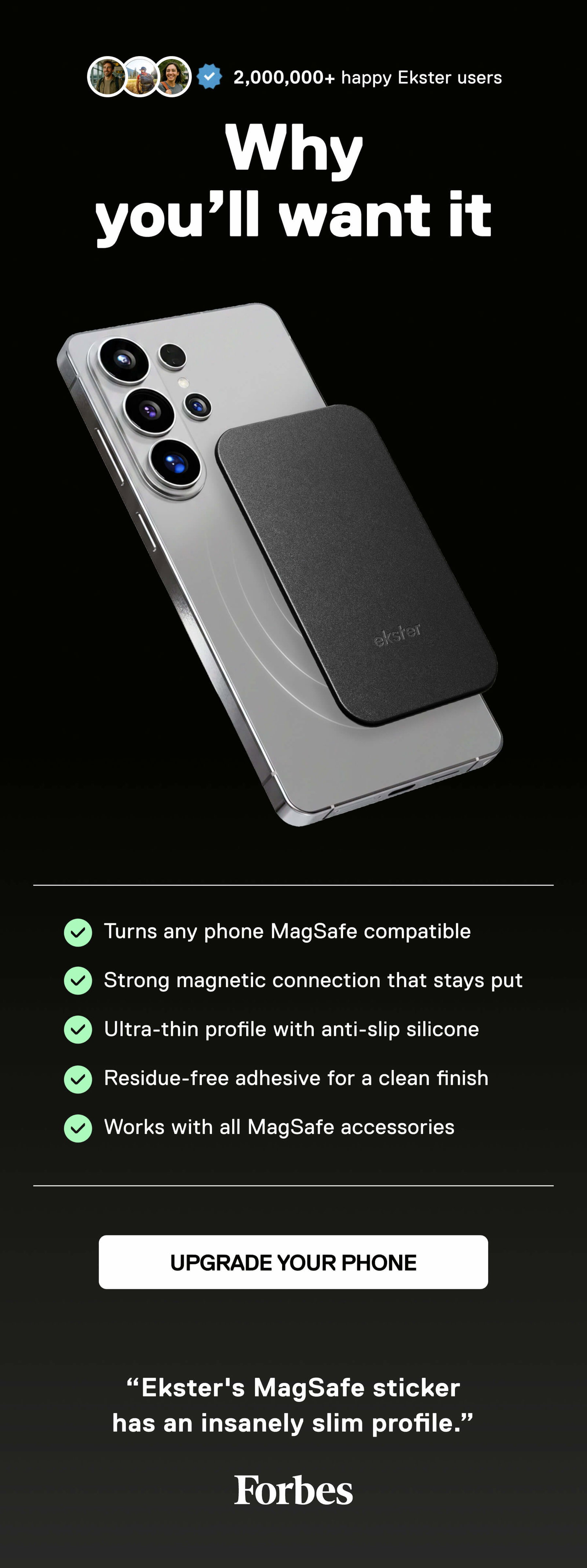2,000,000+ happy Ekster users Why you’ll want it    • Turns any phone MagSafe compatible   • Strong magnetic connection that stays put   • Ultra-thin profile with anti-slip silicone   • Residue-free adhesive for a clean finish   • Works with all MagSafe accessories UPGRADE YOUR PHONE   ”Ekster's MagSafe sticker has an insanely slim profile.” Forbes