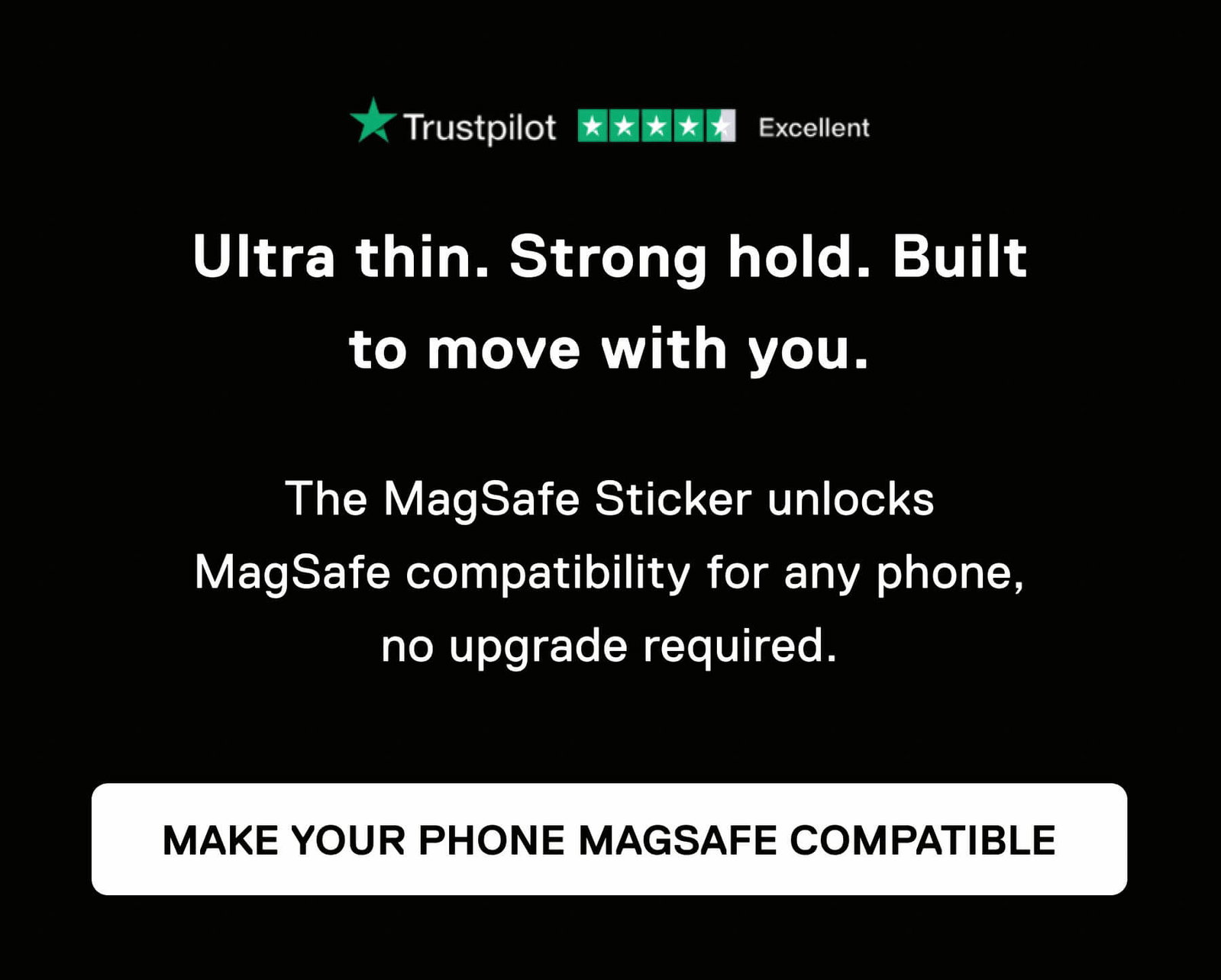 Trustpilot Excellent Ultra thin. Strong hold. Built to move with you.  The MagSafe Sticker unlocks MagSafe compatibility for any phone, no upgrade required. MAKE YOUR PHONE MAGSAFE COMPATIBLE