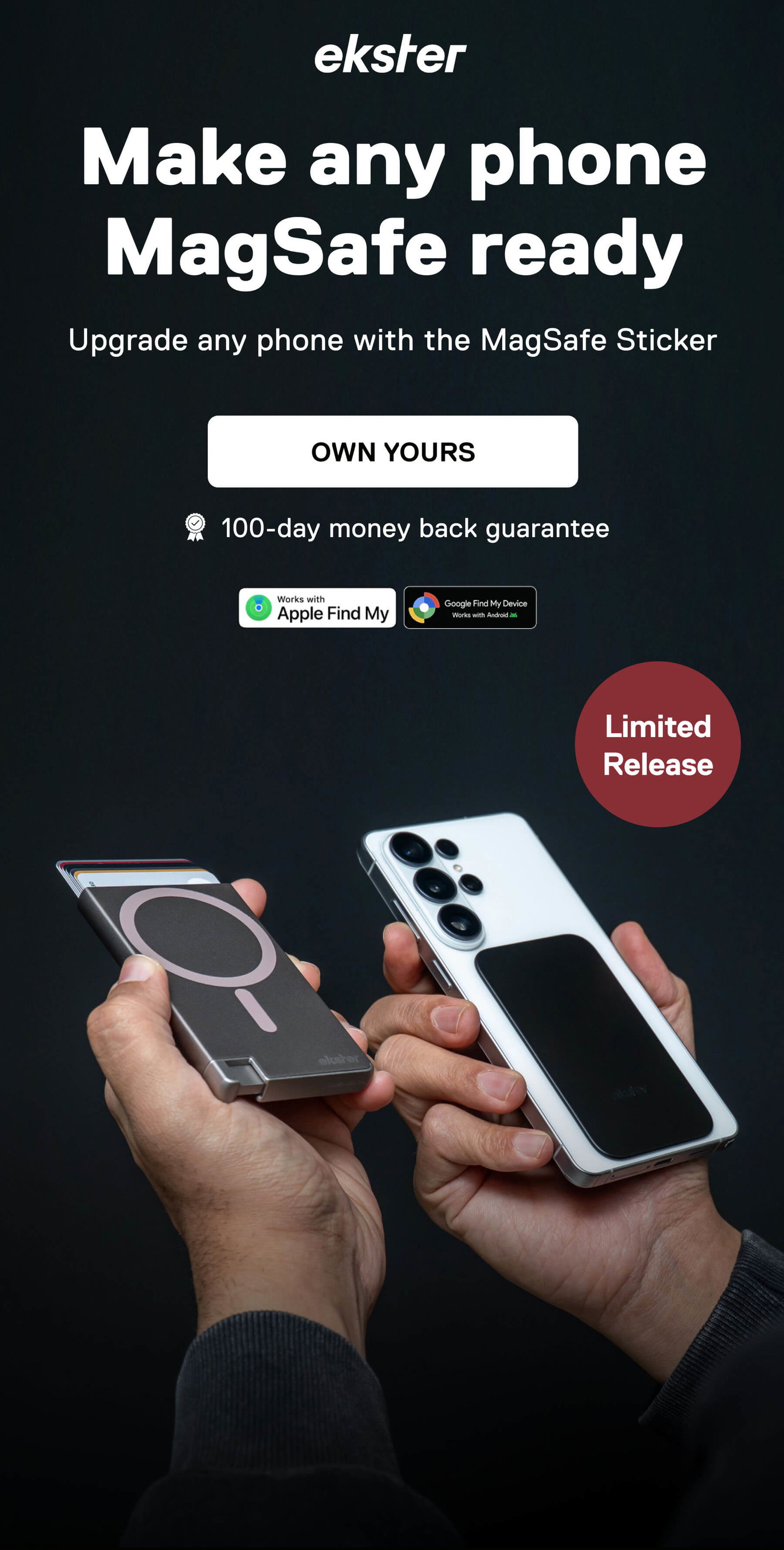 ekster Make any phone MagSafe ready Upgrade any phone with the MagSafe Sticker OWN YOURS 100-day money back guarantee Works with Apple Find My Google Find My Device Works with Android Limited Release
