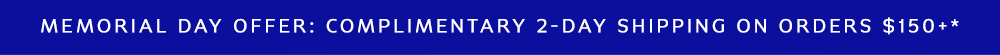 MEMORIAL DAY OFFER: COMPLIMENTARY 2-DAY SHIPPING ON ORDERS $150+*