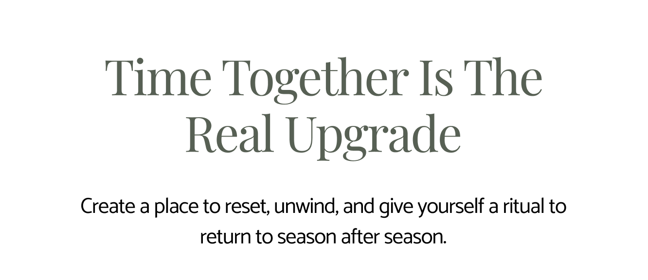 Time together is the real upgrade. Create a place to reset, unwind, and give yourself a ritual to return to season after season.