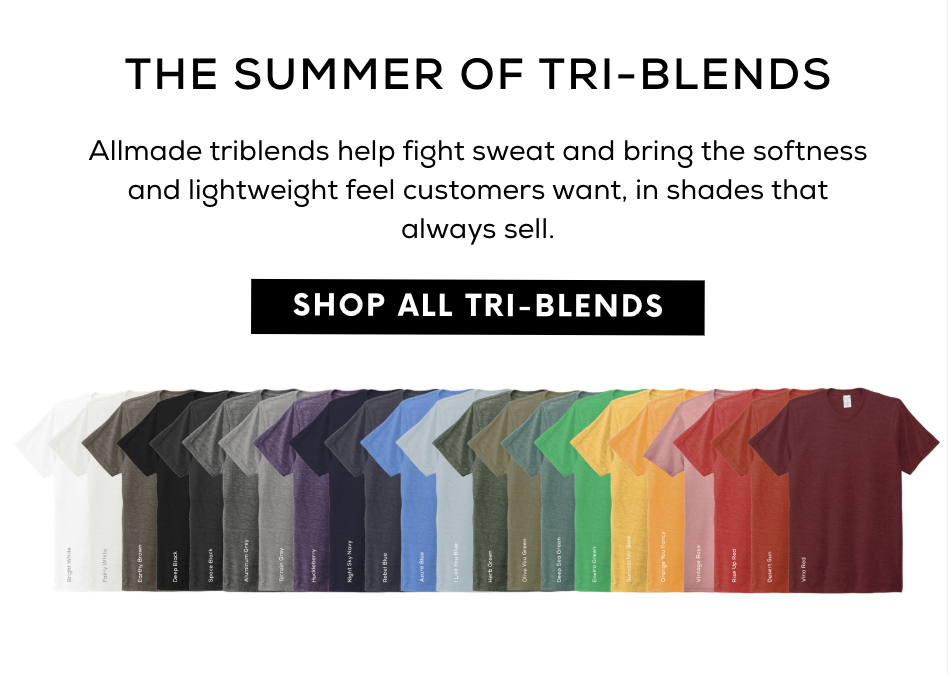 The summer of Tri-Blends! Allmade triblends help fight sweat and bring the softness and lightweight feel customers want, in shades that always sell. Shop all Tri-Blends.