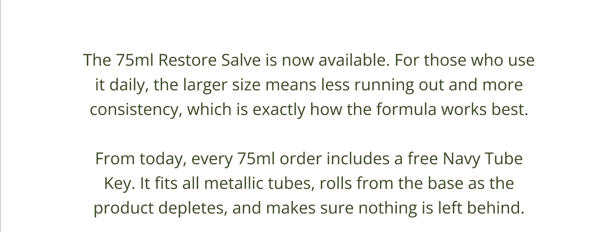 The 75ml Restore Salve is now available. For those who use it daily, the larger size means less running out and more consistency, which is exactly how the formula works best.  From today, every 75ml order includes a free Navy Tube Key. It fits all metallic tubes, rolls from the base as the product depletes, and makes sure nothing is left behind.