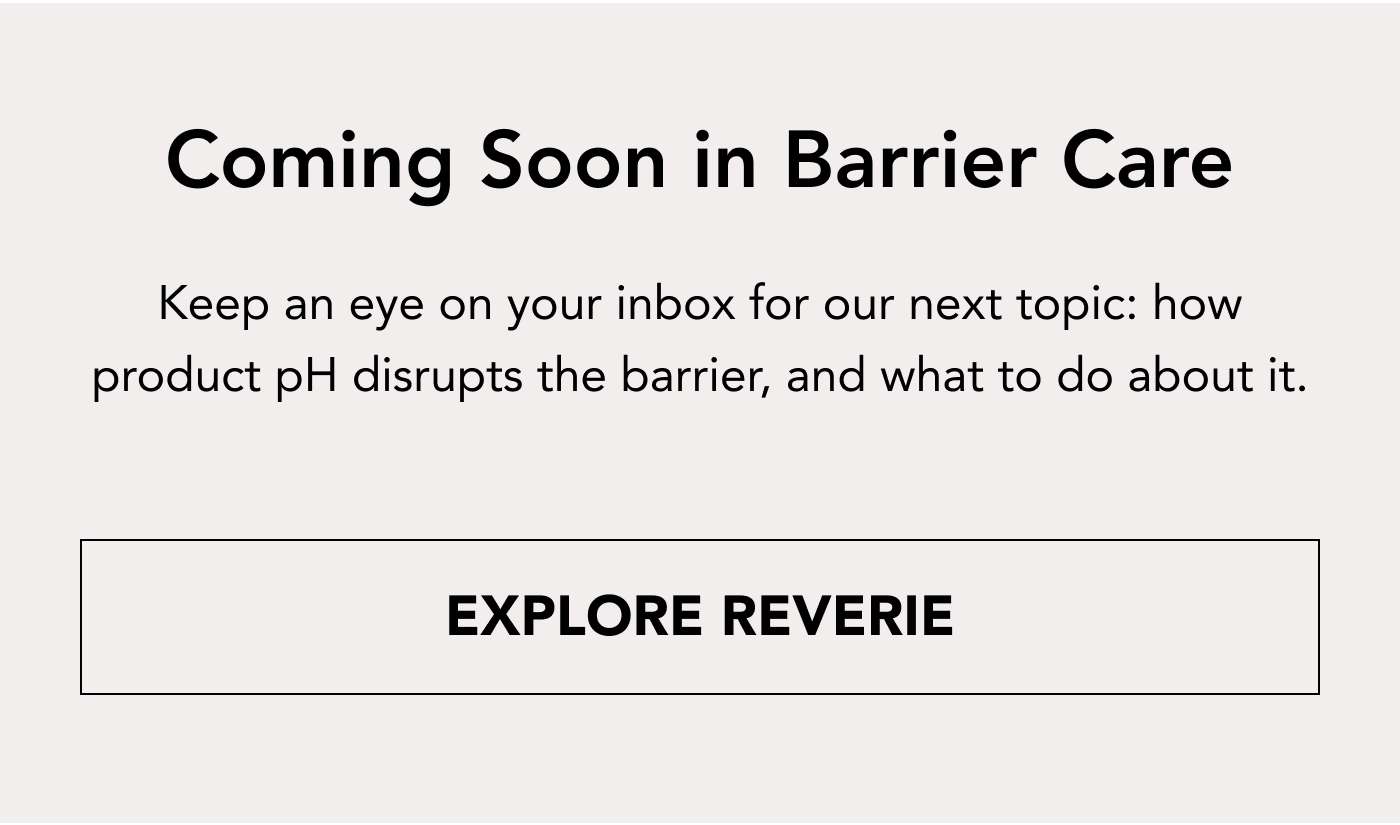 Coming Soon in Barrier Care Keep an eye on your inbox for our next topic: how product pH disrupts the barrier, and what to do about it. EXPLORE REVERIE