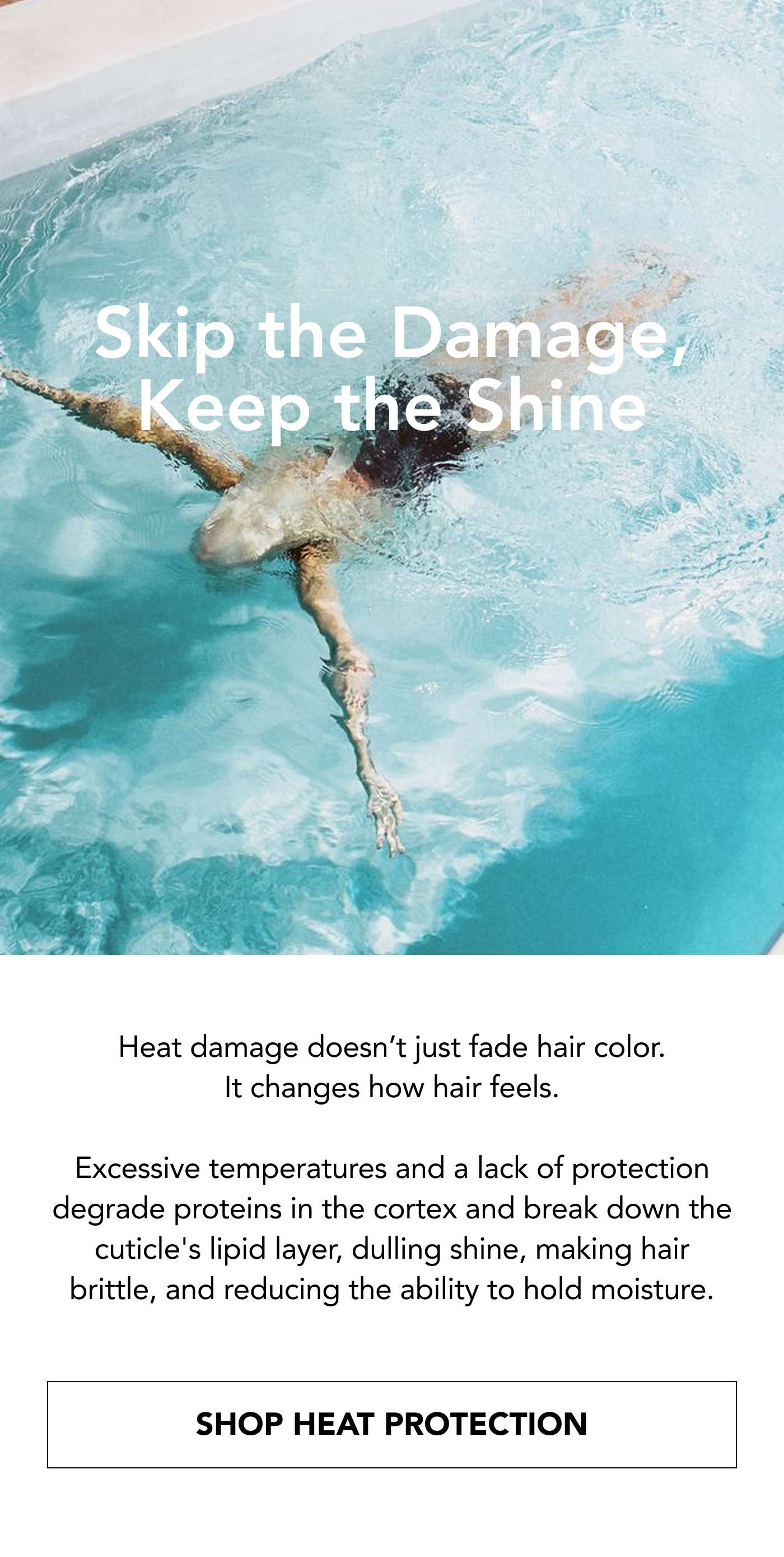 Skip the Damage, Keep the Shine. Heat damage doesn’t just fade hair color. It changes how hair feels.  Excessive temperatures and a lack of protection degrade proteins in the cortex and break down the cuticle's lipid layer, dulling shine, making hair brittle, and reducing the ability to hold moisture. Shop Heat Protection