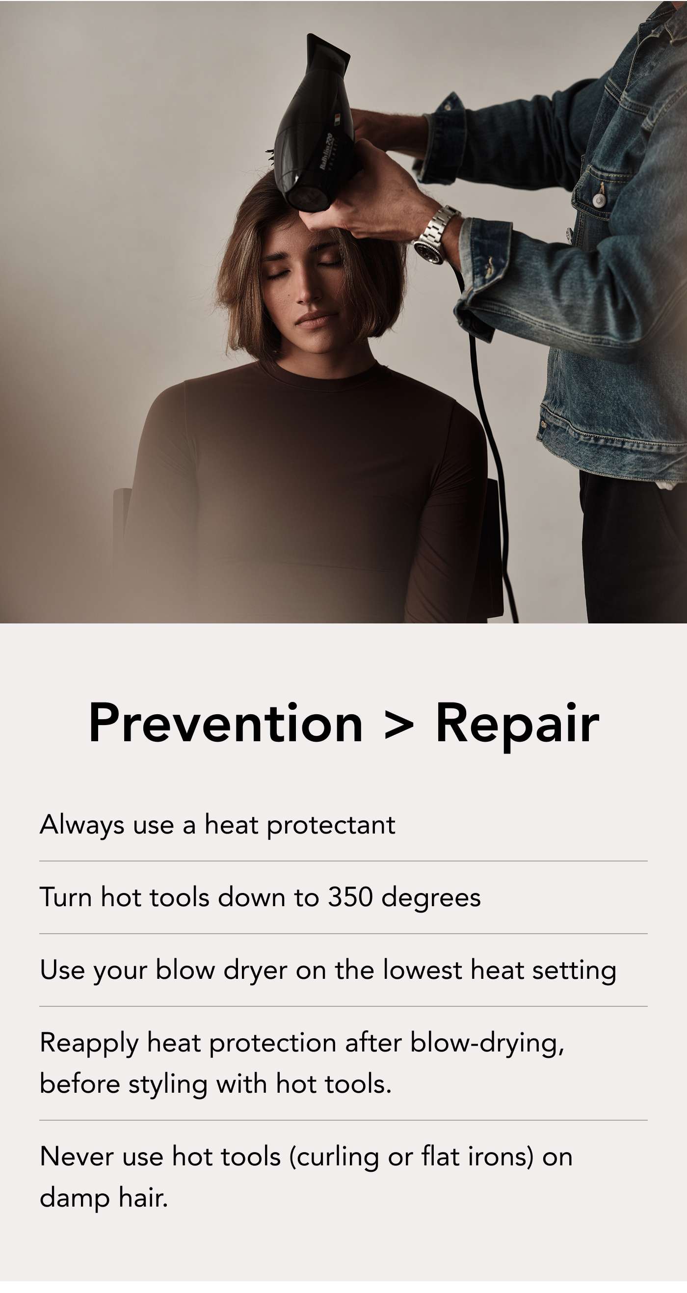 Prevention > Repair  Always use a heat protectant Turn hot tools down to 350 degrees Use your blow dryer on the lowest heat setting Reapply heat protection after blow-drying, before styling with hot tools.  Never use hot tools (curling or flat irons) on damp hair. 