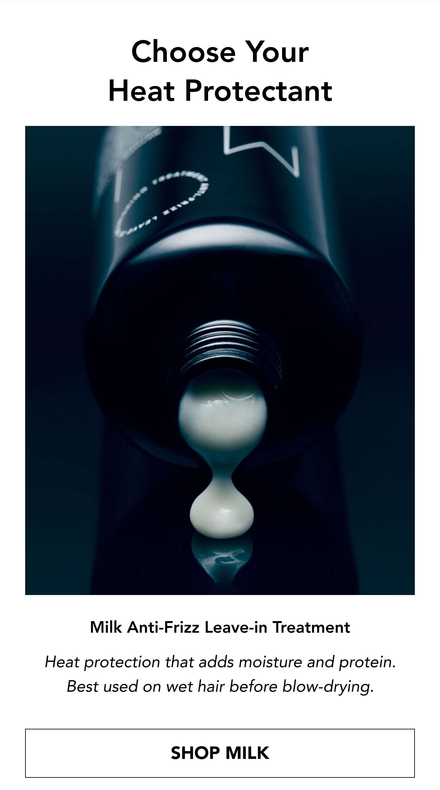 Choose Your Heat Protectant Milk Anti-Frizz Leave-in Treatment - heat protection that adds moisture and protein. Best used on wet hair before blow-drying. SHOP MILK