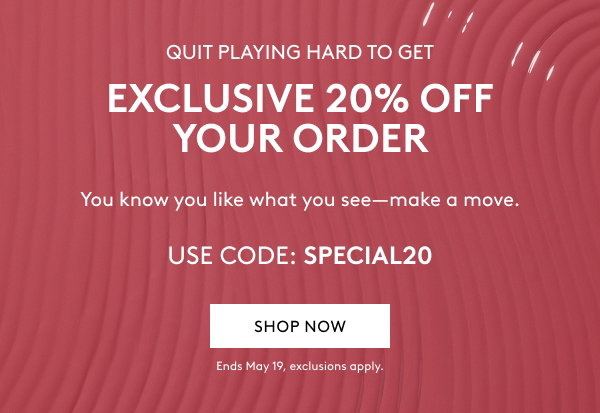 QUIT PLAYING HARD TO GET EXCLUSIVE 20% OFF YOUR ORDER You know you like what you see–make a move. USE CODE: SPECIAL20 SHOP NOW Ends May 19, exclusions apply.