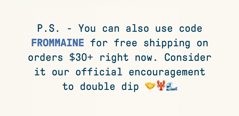 P.S. - You can also use code FROMMAINE for free shipping on orders $30+ right now. Consider it our official encouragement to double dip 🤝🦞🌊 