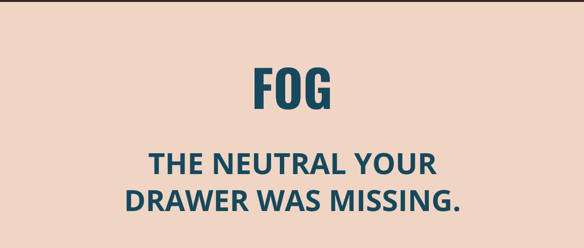 Fog | The neutral your drawer was missing.