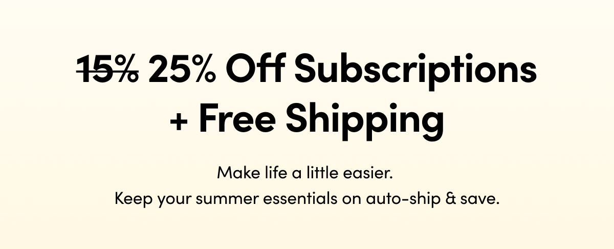 15% 25% Off Subscriptions + Free Shipping   Make life a little easier. Keep your summer essentials on auto-ship & save.    