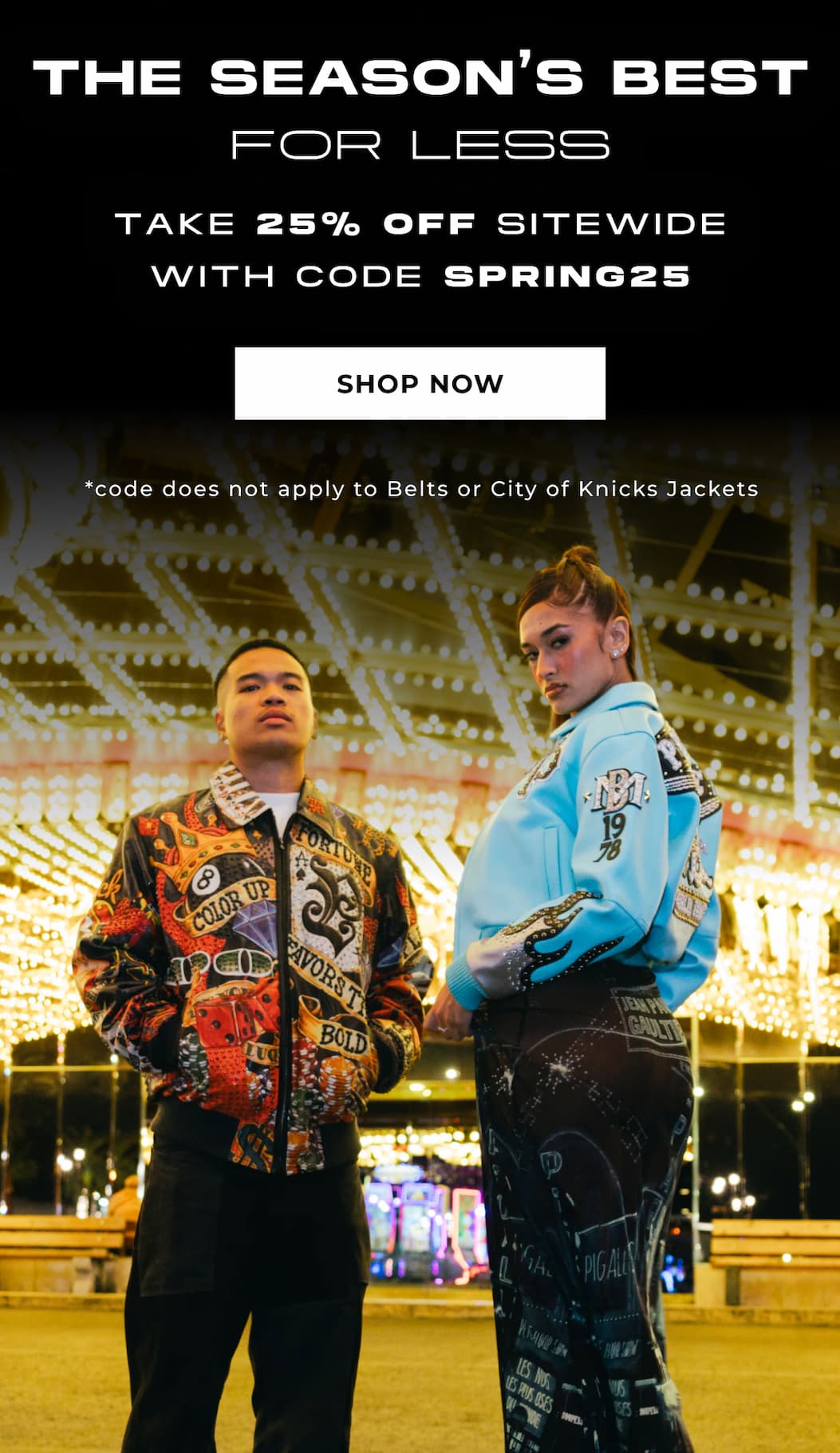 THE SEASON'S BEST FOR LESS TAKE 25% OFF SITEWIDE WITH CODE SPRING25 SHOP NOW *code does not apply to Belts or City of Knicks Jackets