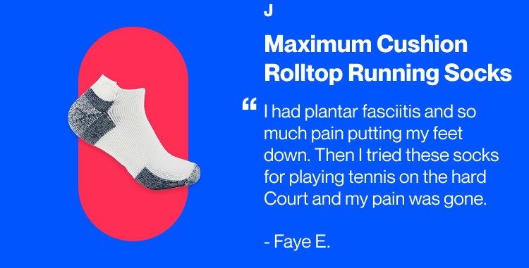 Maximum Cushion Rolltop Running Socks | J “I had plantar fasciitis and so much pain putting my feet down. Then I tried these socks for playing tennis on the hard Court and my pain was gone.” Faye E.