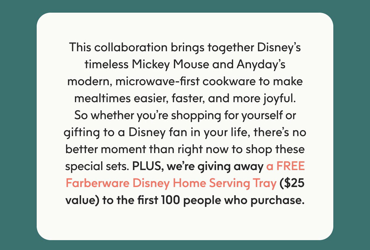 This collaboration brings together Disney’s timeless Mickey Mouse and Anyday’s modern, microwave-first cookware to make mealtimes easier, faster, and more joyful. So whether you’re shopping for yourself or gifting to a Disney fan in your life, there’s no better moment than right now to shop these special sets. PLUS, we’re giving away a FREE Farberware Disney Home Serving Tray ($25 value) to the first 100 people who purchase.