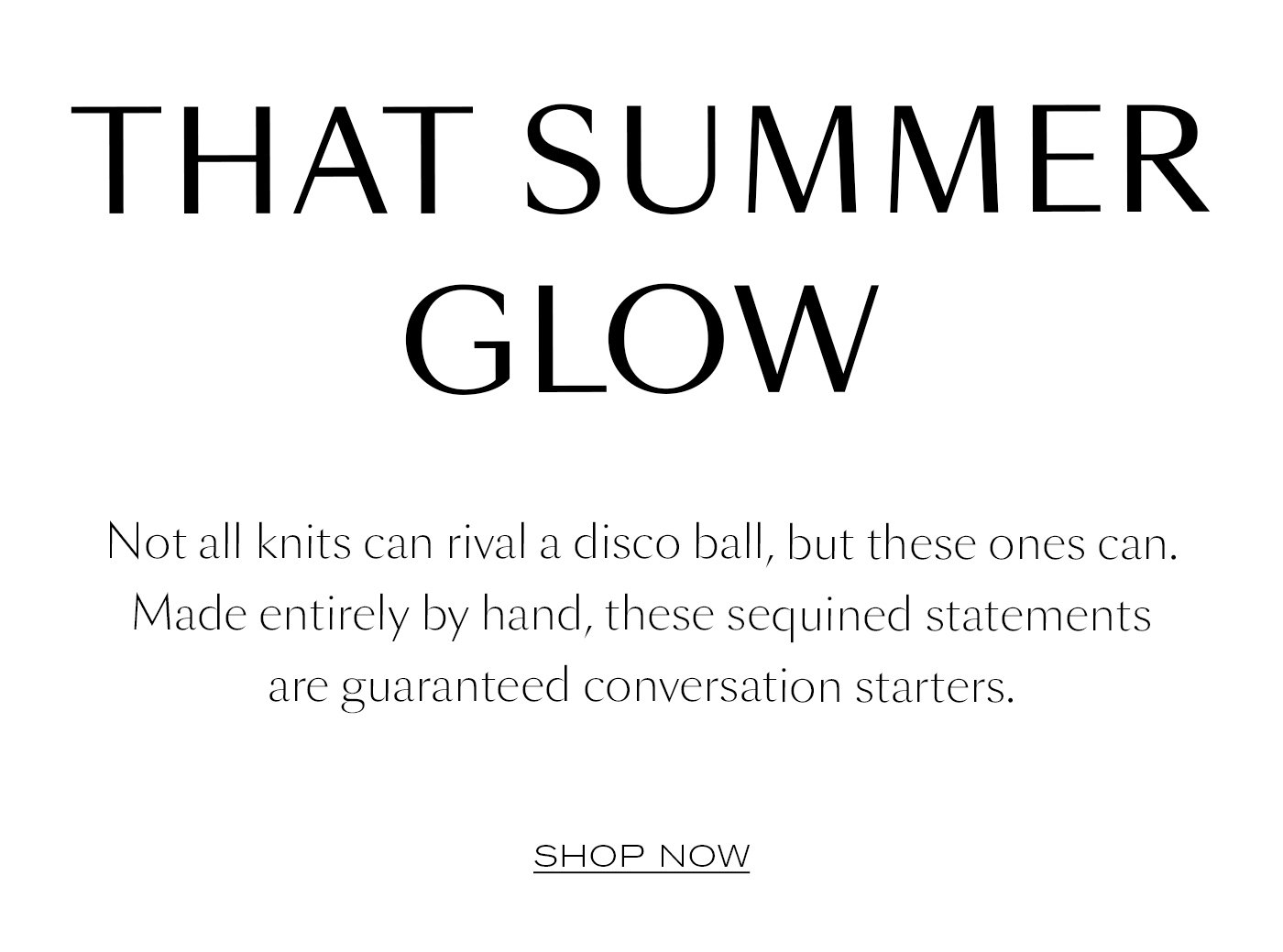 THAT SUMMER GLOW   Not all knits can rival a disco ball, but these ones can. Made entirely by hand, these sequined statements are guaranteed conversation starters.  SHOP NOW