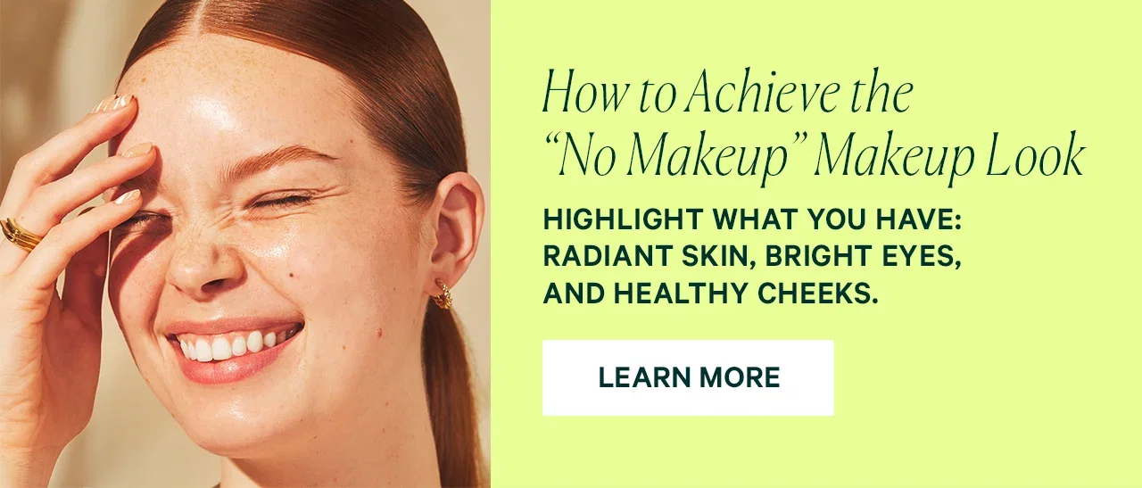 How to Achieve the “No Makeup” Makeup Look  HIGHLIGHT WHAT YOU HAVE: RADIANT SKIN, BRIGHT EYES, AND HEALTHY CHEEKS.  LEARN MORE
