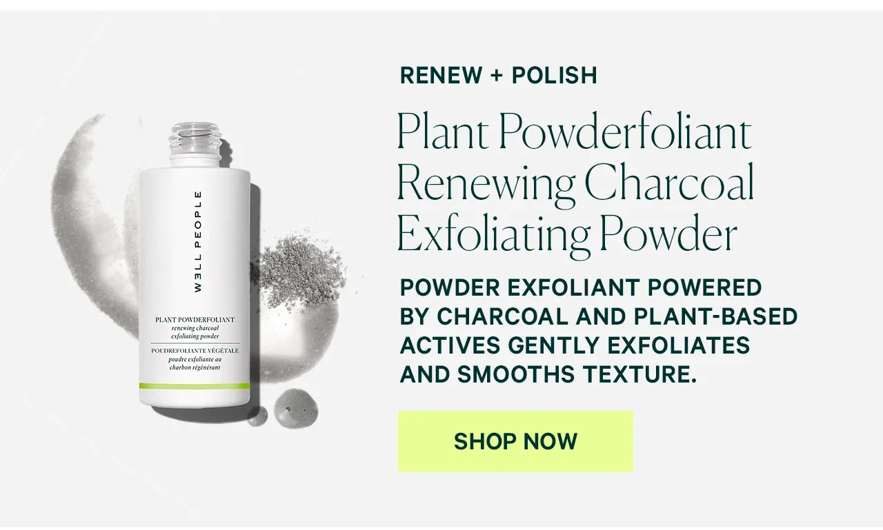 RENEW + POLISH  Plant Powderfoliant Renewing Charcoal Exfoliating Powder  POWDER EXFOLIANT POWERED BY CHARCOAL AND PLANT-BASED ACTIVES GENTLY EXFOLIATES AND SMOOTHS TEXTURE.  SHOP NOW