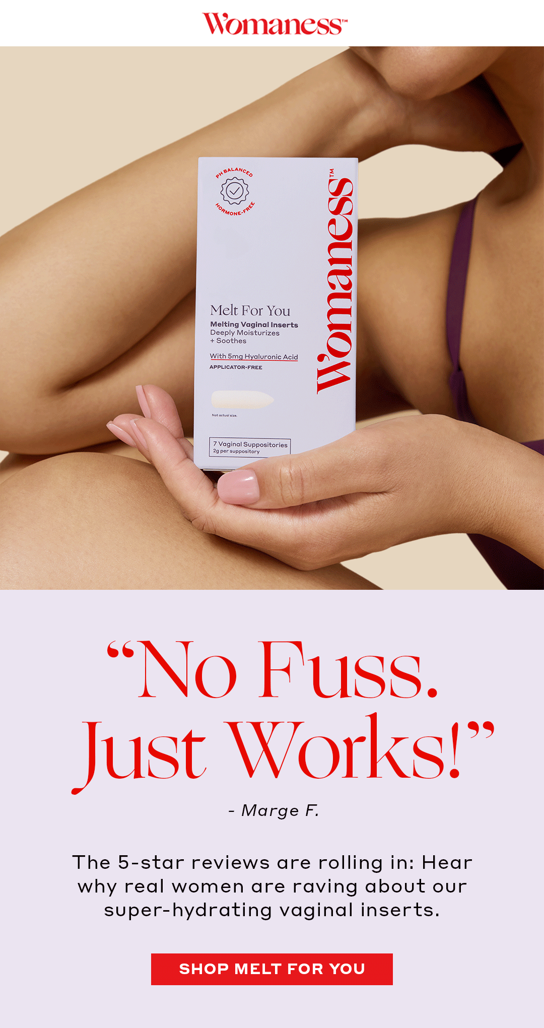 “No Fuss. Just Works!!” – Marge F. The 5-star reviews are rolling in: Hear why real women are raving about our super-hydrating vaginal inserts.  