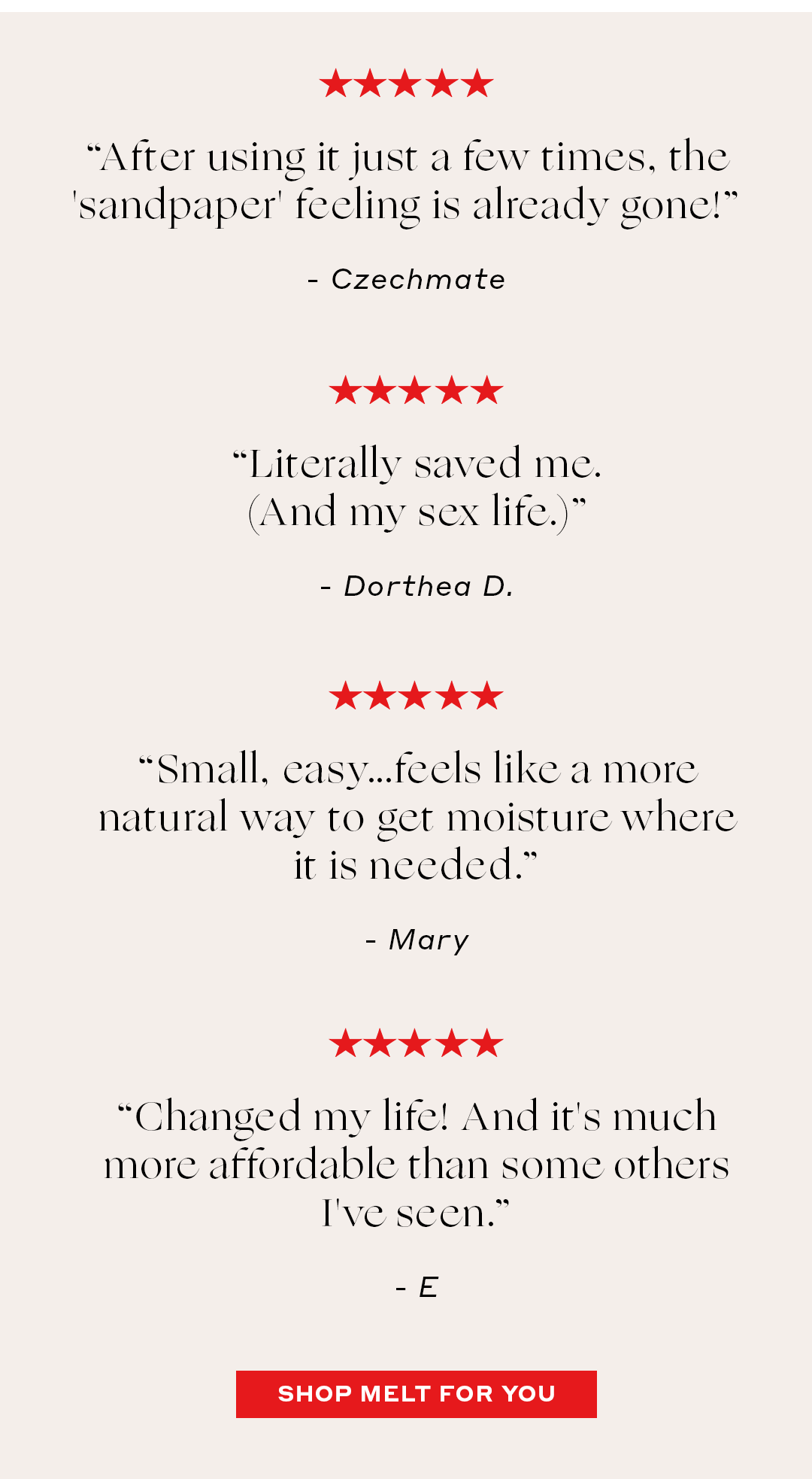 “After using it just a few times, the 'sandpaper' feeling is already gone!” – Czechmate   ***** “Literally saved me. (And my sex life.)” – Dorthea D.   ***** “Small, easy…feels like a more natural way to get moisture where it is needed.” – Mary  ***** “Changed my life! And it's much more affordable than some others I've seen.” – E
