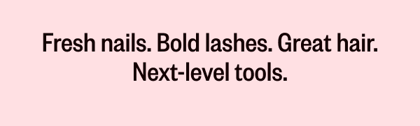FRESH NAILS. BOLD LASHES. GREAT HAIR. NEXT-LEVEL TOOLS.