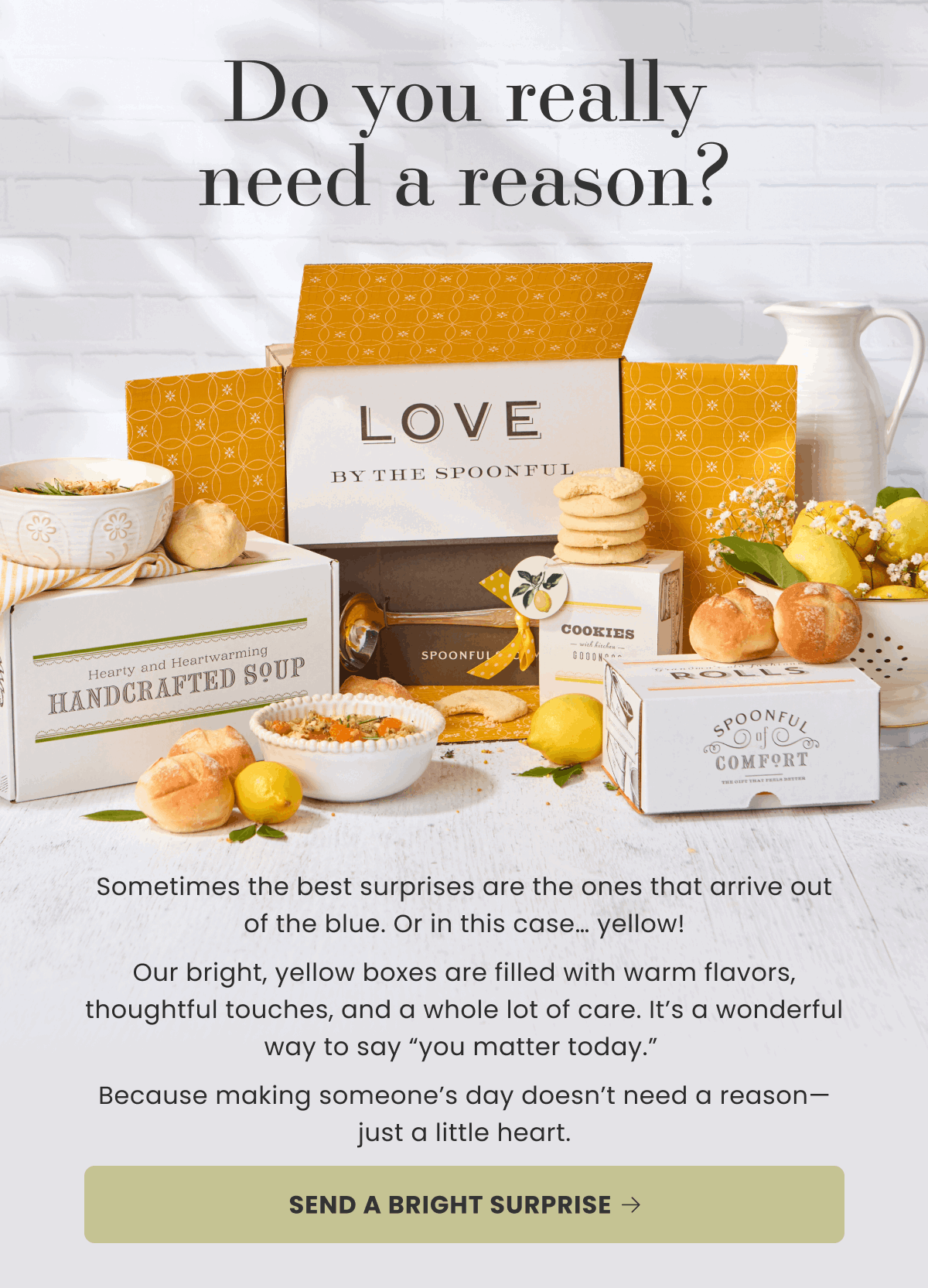 Do you really need a reason? Sometimes the best surprises are the ones that arrive out of the blue. Or in this case… yellow! Our bright, yellow boxes are filled with warm flavors, thoughtful touches, and a whole lot of care. It’s a wonderful way to say “you matter today.”  Because making someone’s day doesn’t need a reason—just a little heart. | SEND A BRIGHT SURPRISE