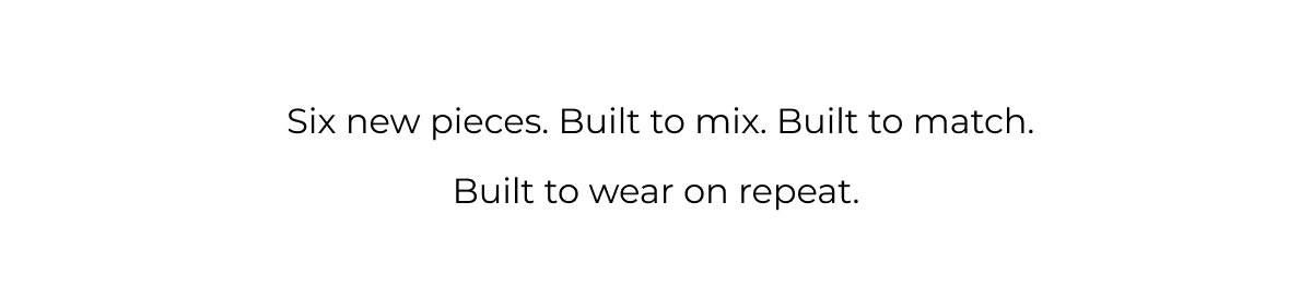  Six new pieces. Built to mix. Built to match. Built to wear on repeat.