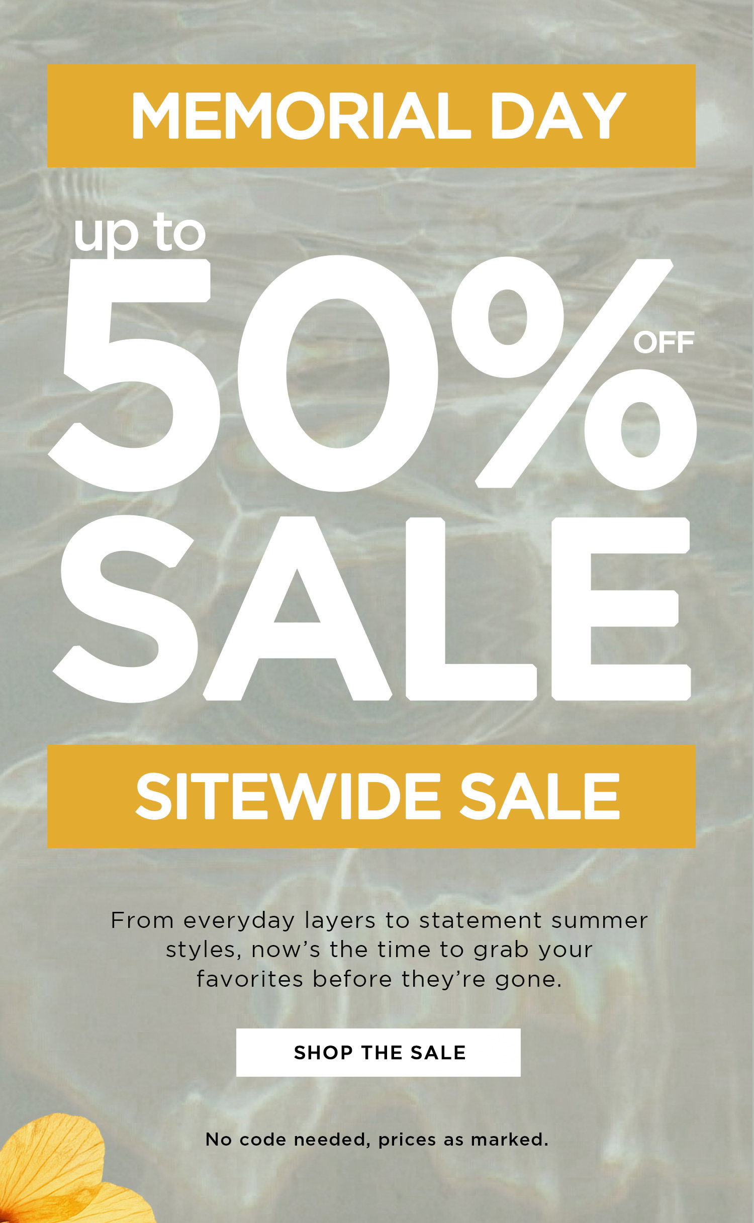MEMORIAL DAY | up to 50% OFF SALE SITEWIDE SALE | From everyday layers to statement summer styles, now's the time to grab your favorites before they're gone. | SHOP THE SALE | No code needed, prices as marked.