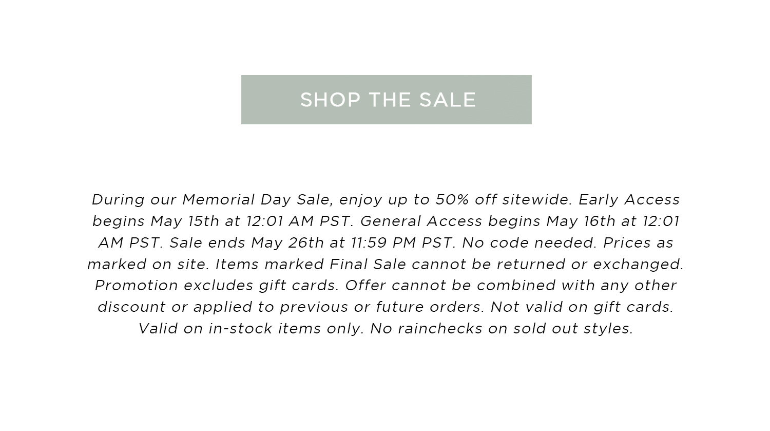 SHOP THE SALE | During our Memorial Day Sale, enjoy up to 50% off sitewide. Early Access begins May 15th at 12:01 AM PST. General Access begins May 16th at 12:01 AM PST. Sale ends May 26th at 11:59 PM PST. No code needed. Prices as marked on site. Items marked Final Sale cannot be returned or exchanged. Promotion excludes gift cards. Offer cannot be combined with any other discount or applied to previous or future orders. Not valid on gift cards. Valid on in-stock items only. No rainchecks on sold out styles. 