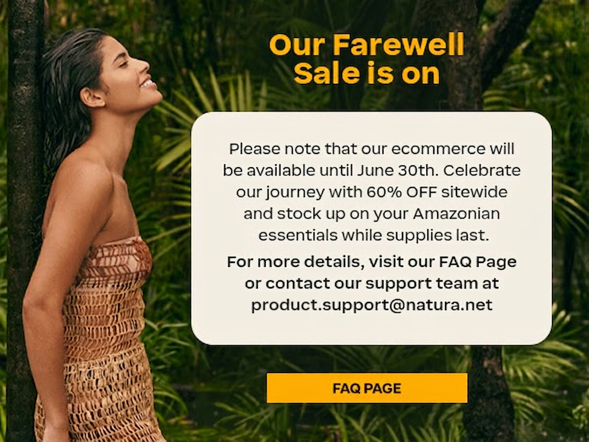 Our Farewell Sale is on. Please note that our ecommerce will be available until June 30th. Celebrate our journey with 60% OFF sitewide and stock up on your Amazonian essentials while supplies last.    For more details, visit our FAQ Page or contact our support team at  product.support@natura.net.