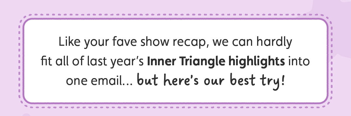 Like your fave show recap, we can hardly fit all of last year’s Inner Triangle highlights into one email… but here’s our best try!