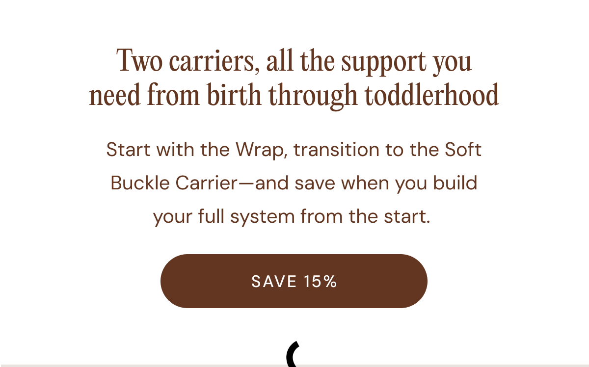 Two carriers, all the support you need from birth through toddlerhood | Start with the Wrap, transition to the Soft Buckle Carrier—and save when you build your full system from the start.  [ SAVE 15% }