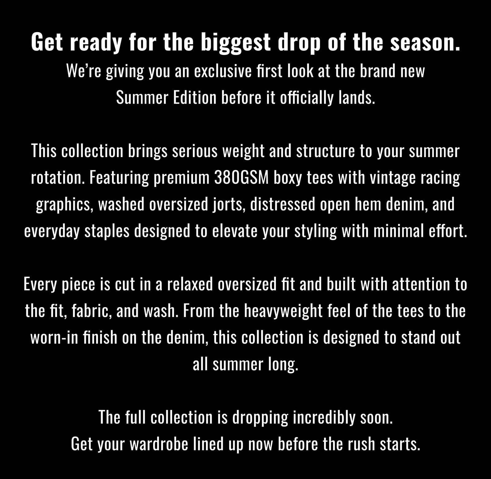 Get ready for the biggest drop of the season. We’re giving you an exclusive first look at the brand new Summer Edition before it officially lands.  This collection brings serious weight and structure to your summer rotation. Featuring premium 380GSM boxy tees with vintage racing graphics, washed oversized jorts, distressed open hem denim, and everyday staples designed to elevate your styling with minimal effort.  Every piece is cut in a relaxed oversized fit and built with attention to the fit, fabric, and wash. From the heavyweight feel of the tees to the worn-in finish on the denim, this collection is designed to stand out all summer long.  The full collection is dropping incredibly soon. Get your wardrobe lined up now before the rush starts.