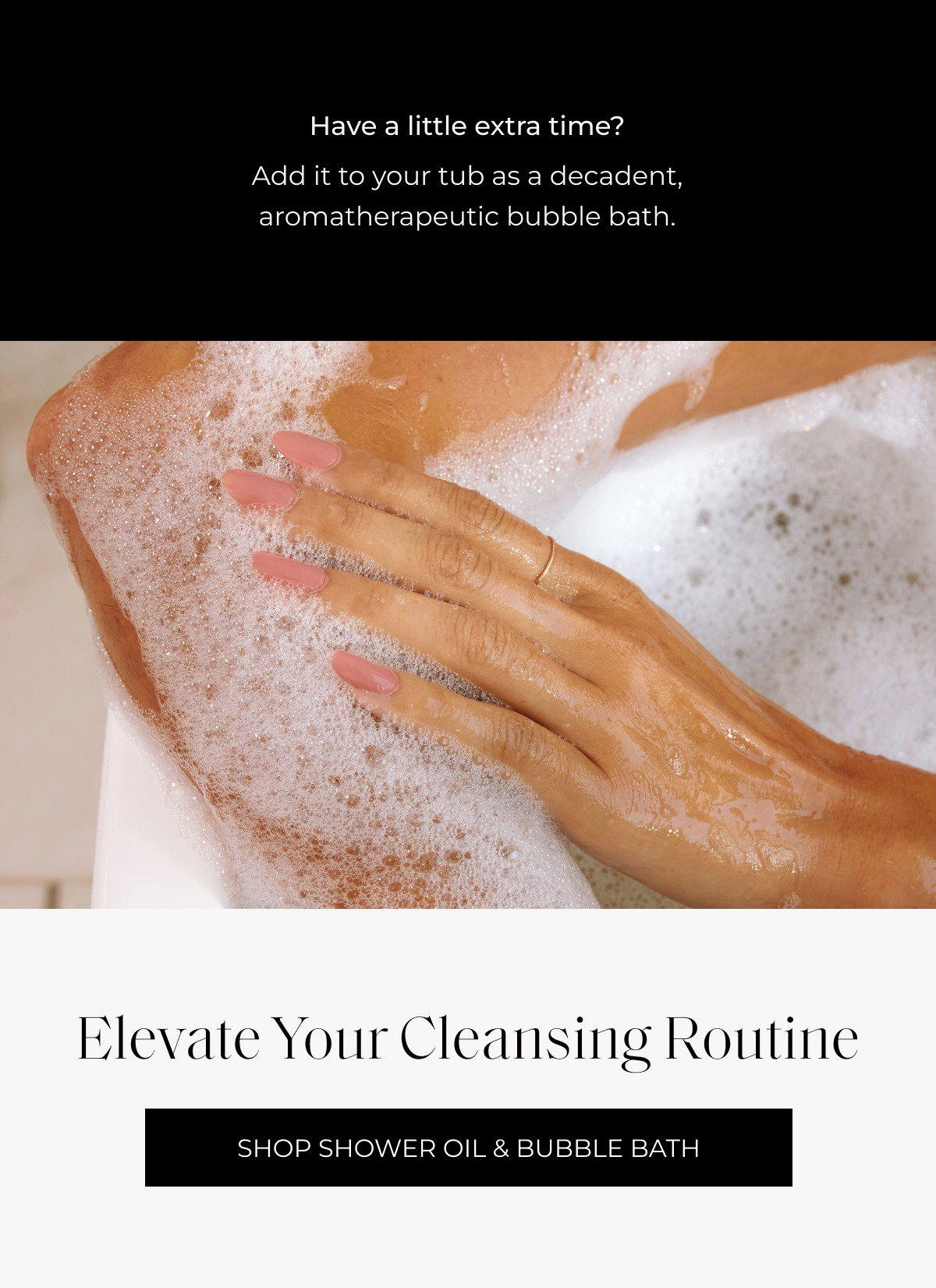 Have a little extra time? Add it to your tub as a decadent, aromatherapeutic bubble bath. Elevate your cleansing routine Shop Shower Oil & Bubble Bath