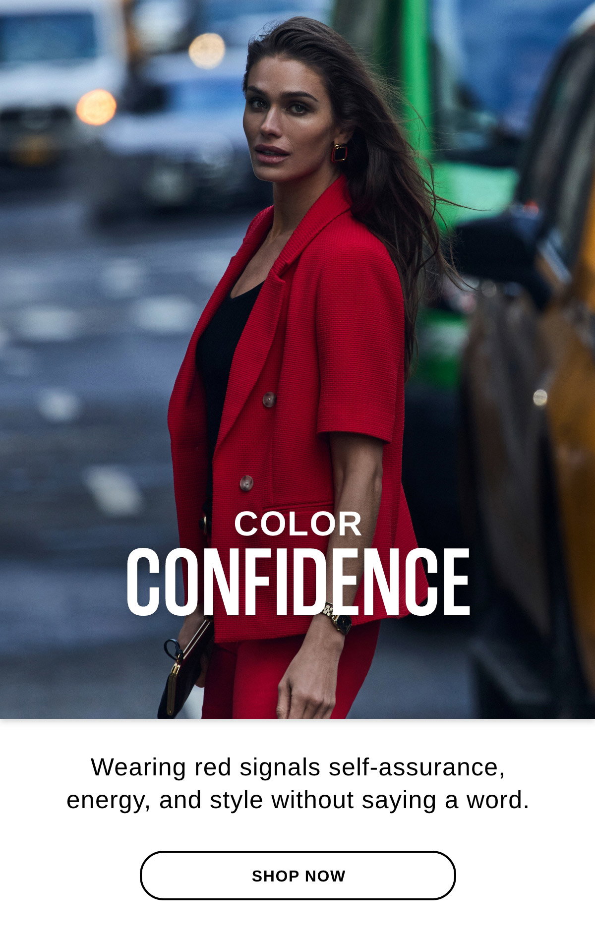 COLOR CONFIDENCE Wearing red signals self-assurance, energy, and style without saying a word. - SHOP NOW >>