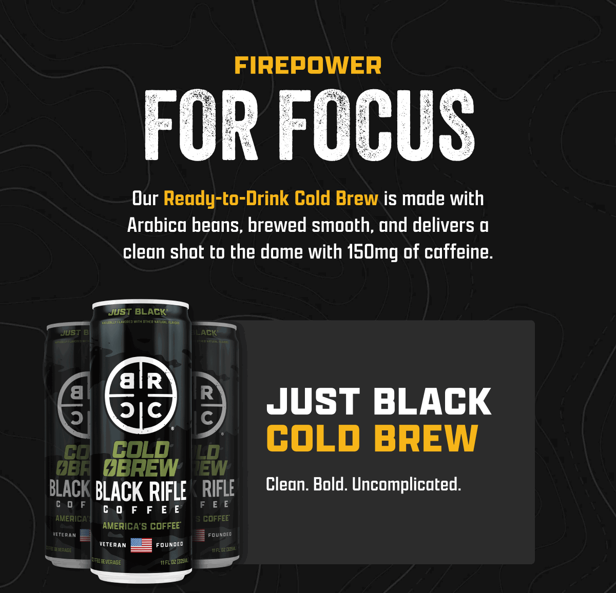 Firepower For Focus | Our Ready-to-Drink Cold Brew is made with Arabica beans, brewed smooth, and delivers a clean shot to the dome with 150mg of caffeine. | Just Black Cold Brew: Clean. Bold. Uncomplicated.