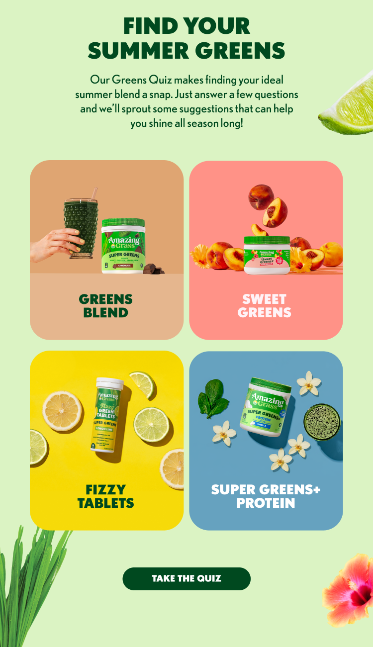FIND YOUR SUMMER GREENS Our Greens Quiz makes finding your ideal summer blend a snap. Just answer a few questions and we'll sprout some suggestions that can help you shine all season long! GREENS BLEND SWEET GREENS FIZZY TABLETS SUPER GREENS+ PROTEIN TAKE THE QUIZ